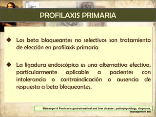 PROFILAXIS PRIMARIA
 Los beta bloqueantes no selectivos son tratamiento
de elección en profilaxis primaria
 La ligadura endoscópica es una alternativa efectiva,
particularmente aplicable a pacientes con
intolerancia o contraindicación o ausencia de
respuesta a beta bloqueantes.
Sleisenger & Fordtran's gastrointestinal and liver disease : pathophysiology, diagnosis,
management 8th
 