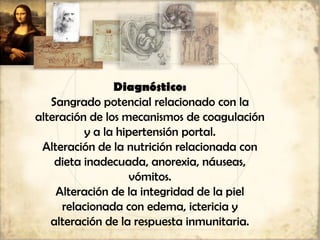 Diagnóstico:
Sangrado potencial relacionado con la
alteración de los mecanismos de coagulación
y a la hipertensión portal.
Alteración de la nutrición relacionada con
dieta inadecuada, anorexia, náuseas,
vómitos.
Alteración de la integridad de la piel
relacionada con edema, ictericia y
alteración de la respuesta inmunitaria.
 