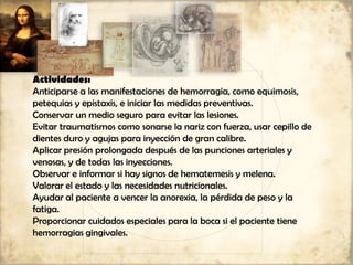 Actividades:
Anticiparse a las manifestaciones de hemorragia, como equimosis,
petequias y epistaxis, e iniciar las medidas preventivas.
Conservar un medio seguro para evitar las lesiones.
Evitar traumatismos como sonarse la nariz con fuerza, usar cepillo de
dientes duro y agujas para inyección de gran calibre.
Aplicar presión prolongada después de las punciones arteriales y
venosas, y de todas las inyecciones.
Observar e informar si hay signos de hematemesis y melena.
Valorar el estado y las necesidades nutricionales.
Ayudar al paciente a vencer la anorexia, la pérdida de peso y la
fatiga.
Proporcionar cuidados especiales para la boca si el paciente tiene
hemorragias gingivales.
 