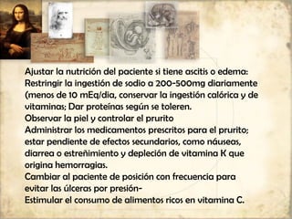 Ajustar la nutrición del paciente si tiene ascitis o edema:
Restringir la ingestión de sodio a 200-500mg diariamente
(menos de 10 mEq/dia, conservar la ingestión calórica y de
vitaminas; Dar proteínas según se toleren.
Observar la piel y controlar el prurito
Administrar los medicamentos prescritos para el prurito;
estar pendiente de efectos secundarios, como náuseas,
diarrea o estreñimiento y depleción de vitamina K que
origina hemorragias.
Cambiar al paciente de posición con frecuencia para
evitar las úlceras por presión-
Estimular el consumo de alimentos ricos en vitamina C.
 
