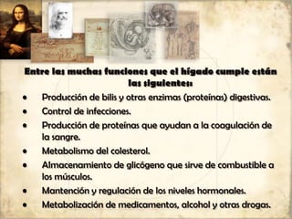 Entre las muchas funciones que el hígado cumple están
las siguientes:
• Producción de bilis y otras enzimas (proteínas) digestivas.
• Control de infecciones.
• Producción de proteínas que ayudan a la coagulación de
la sangre.
• Metabolismo del colesterol.
• Almacenamiento de glicógeno que sirve de combustible a
los músculos.
• Mantención y regulación de los niveles hormonales.
• Metabolización de medicamentos, alcohol y otras drogas.
 