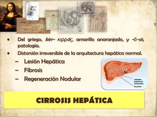 CIRROSIS HEPÁTICA
• Del griego, kirr- κιρρóς, amarillo anaranjado, y -ō-sis,
patología.
• Distorsión irreversible de la arquitectura hepática normal.
– Lesión Hepática
– Fibrosis
– Regeneración Nodular
 