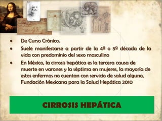 CIRROSIS HEPÁTICA
• De Curso Crónico.
• Suele manifestarse a partir de la 4ª o 5ª década de la
vida con predominio del sexo masculino
• En México, la cirrosis hepática es la tercera causa de
muerte en varones y la séptima en mujeres, la mayoría de
estos enfermos no cuentan con servicio de salud alguno,
Fundación Mexicana para la Salud Hepática 2010
 