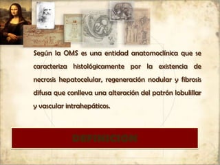 DEFINICION
Según la OMS es una entidad anatomoclínica que se
caracteriza histológicamente por la existencia de
necrosis hepatocelular, regeneración nodular y fibrosis
difusa que conlleva una alteración del patrón lobulillar
y vascular intrahepáticos.
 