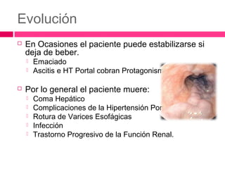 Evolución
 En Ocasiones el paciente puede estabilizarse si
deja de beber.
 Emaciado
 Ascitis e HT Portal cobran Protagonismo
 Por lo general el paciente muere:
 Coma Hepático
 Complicaciones de la Hipertensión Portal
 Rotura de Varices Esofágicas
 Infección
 Trastorno Progresivo de la Función Renal.
 