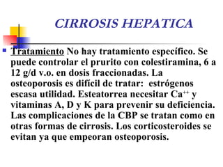 CIRROSIS HEPATICA Tratamiento   No  hay  tratamiento específico. Se puede controlar el prurito con colestiramina, 6 a 12 g/d v.o. en dosis fraccionadas. La osteoporosis es difícil de tratar:  estrógenos  escasa  utilidad.  E steatorrea necesitar Ca ++  y vitaminas A, D y K para prevenir su deficiencia. Las complicaciones de la CBP se tratan como en otras formas de cirrosis.  L os corticosteroides se evitan  ya que  empeoran osteoporosis.  