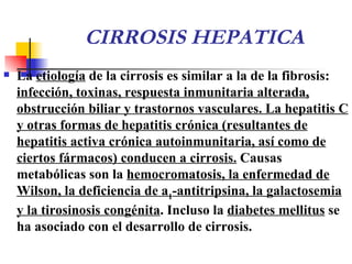 CIRROSIS HEPATICA La  etiología  de la cirrosis es similar a la de la fibrosis:  infección, toxinas, respuesta inmunitaria alterada, obstrucción biliar y trastornos vasculares. La hepatitis C y otras formas de hepatitis crónica (resultantes de hepatitis activa crónica autoinmunitaria, así como de ciertos fármacos) conducen a cirrosis.  Causas metabólicas son la  hemocromatosis, la enfermedad de Wilson, la deficiencia de  a 1 -antitripsina, la galactosemia y la tirosinosis congénita . Incluso la  diabetes mellitus  se ha asociado con el desarrollo de cirrosis.  