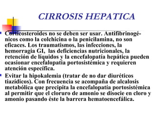 CIRROSIS HEPATICA Corticosteroides  no se deben ser usar.  Antifibrinogé-nicos  como la  colchicina  o la  penicilamina ,  no s on  eficaces .  Los traumatismos, las infecciones, la hemorragia GI,  las deficiencias nutricionales, la retención de líquidos y la encefalopatía hepática  pueden ocasionar encefalopatia portosistémica y  requieren atención específica . Evitar la hipokalemia (tratar de no dar diuréticos tiazídicos). Con frecuencia se acompaña de alcalosis metabólica que precipita la encefalopatía portosistémica al permitir que el cloruro de amonio se disocie en cloro y amonio pasando éste la barrera hematoencefálica. 