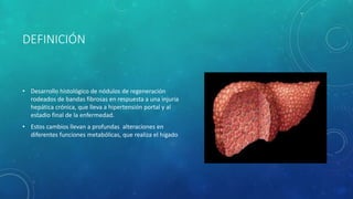 DEFINICIÓN
• Desarrollo histológico de nódulos de regeneración
rodeados de bandas fibrosas en respuesta a una injuria
hepática crónica, que lleva a hipertensión portal y al
estadio final de la enfermedad.
• Estos cambios llevan a profundas alteraciones en
diferentes funciones metabólicas, que realiza el hígado