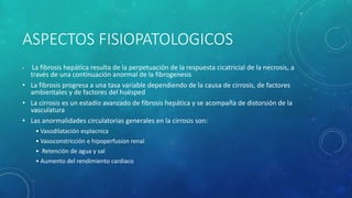 ASPECTOS FISIOPATOLOGICOS
• La fibrosis hepática resulta de la perpetuación de la respuesta cicatricial de la necrosis, a
través de una continuación anormal de la fibrogenesis
• La fibrosis progresa a una tasa variable dependiendo de la causa de cirrosis, de factores
ambientales y de factores del huésped
• La cirrosis es un estadío avanzado de fibrosis hepática y se acompaña de distorsión de la
vasculatura
• Las anormalidades circulatorias generales en la cirrosis son:
• Vasodilatación esplacnica
• Vasoconstricción e hipoperfusion renal
• Retención de agua y sal
• Aumento del rendimiento cardiaco