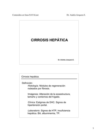 Contenidos en línea SAVALnet Dr. Andrés Jorquera E.
1
CIRROSIS HEPÁTICA
Dr. Andrés Jorquera E.
Cirrosis hepática.
Definición:
Histología. Nódulos de regeneración
rodeados por fibrosis.
Imágenes: Alteración de la ecoestructura,
tamaño y contornos del hígado.
Clínica: Estigmas de DHC. Signos de
hipertensión portal.
Laboratorio: Signos de HTP, insuficiencia
hepática. Bili, albuminemia, TP.
 