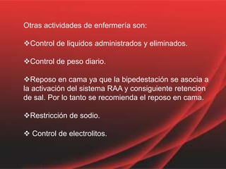 Otras actividades de enfermería son:
Control de liquidos administrados y eliminados.
Control de peso diario.
Reposo en cama ya que la bipedestación se asocia a
la activación del sistema RAA y consiguiente retencion
de sal. Por lo tanto se recomienda el reposo en cama.
Restricción de sodio.
 Control de electrolitos.
 
