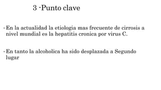3 -Punto clave
• En la actualidad la etiologia mas frecuente de cirrosis a
nivel mundial es la hepatitis cronica por virus C.
• En tanto la alcoholica ha sido desplazada a Segundo
lugar
 
