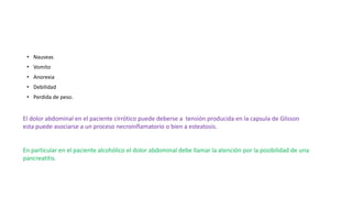• Nauseas
• Vomito
• Anorexia
• Debilidad
• Perdida de peso.
El dolor abdominal en el paciente cirrótico puede deberse a tensión producida en la capsula de Glisson
esta puede asociarse a un proceso necroinflamatorio o bien a esteatosis.
En particular en el paciente alcohólico el dolor abdominal debe llamar la atención por la posibilidad de una
pancreatitis.
 