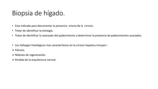 Biopsia de hígado.
• Esta indicada para documentar la presencia misma de la cirrosis.
• Tratar de identificar la etiología.
• Tratar de identificar lo avanzado del padecimiento o determinar la presencia de padecimientos asociados.
• Los hallazgos histológicos mas característicos en la cirrosis hepatica incluyen :
 Fibrosis.
 Nódulos de regeneración.
 Perdida de la arquitectura normal.
 