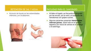 RETENCIÓN DE SAL Y AGUA
 Acúmulo de líquido en las extremidades
inferiores y en al abdomen.
FACILIDAD PARA EL SANGRADO
 Al fallar el hígado, es frecuente el sangrado
por las encías, por la nariz y la aparición de
hematomas con golpes suaves.
 Algunos pacientes presentan hemorragias
internas graves, sobre todo en el aparato
digestivo por rotura de varices en el esófago
o el estómago.
 