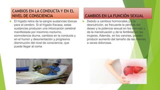 CAMBIOS EN LA CONDUCTA Y EN EL
NIVEL DE CONSCIENCIA
 El hígado retira de la sangre sustancias tóxicas
para el cerebro. Si el hígado fracasa, estas
sustancias producen una intoxicación cerebral
manifestada por insomnio nocturno,
somnolencia diurna, cambios en la conducta y
en el humor y desorientación y progresiva
disminución del nivel de consciencia, que
puede llegar al coma
CAMBIOS EN LA FUNCIÓN SEXUAL
 Debido a cambios hormonales y a la
desnutrición, es frecuente la pérdida del
deseo y la potencia sexual en los varones y
de la menstruación y de la fertilidad en las
mujeres. Además, en los varones, pueden
producir aumento del tamaño de las mamas,
a veces dolorosas.
 