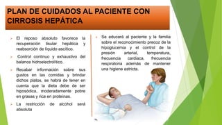 PLAN DE CUIDADOS AL PACIENTE CON
CIRROSIS HEPÁTICA
 El reposo absoluto favorece la
recuperación tisular hepática y
reabsorción de líquido ascítico.
 Control continuo y exhaustivo del
balance hidroelectrolítico.
 Recabar información sobre sus
gustos en las comidas y brindar
dichos platos, se habrá de tener en
cuenta que la dieta debe de ser
hiposódica, moderadamente pobre
en grasas y rica en proteínas.
 La restricción de alcohol será
absoluta
 Se educará al paciente y la familia
sobre el reconocimiento precoz de la
hipoglucemia y el control de la
presión arterial, temperatura,
frecuencia cardiaca, frecuencia
respiratoria además de mantener
una higiene estricta.
 