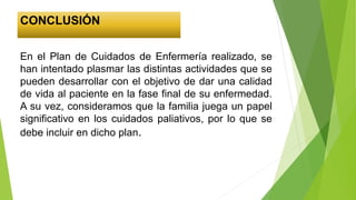 CONCLUSIÓN
En el Plan de Cuidados de Enfermería realizado, se
han intentado plasmar las distintas actividades que se
pueden desarrollar con el objetivo de dar una calidad
de vida al paciente en la fase final de su enfermedad.
A su vez, consideramos que la familia juega un papel
significativo en los cuidados paliativos, por lo que se
debe incluir en dicho plan.
 