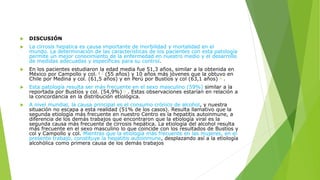  DISCUSIÓN
 La cirrosis hepatica es causa importante de morbilidad y mortalidad en el
mundo. La determinación de las características de los pacientes con esta patología
permite un mejor conocimiento de la enfermedad en nuestro medio y el desarrollo
de medidas adecuadas y específicas para su control.
 En los pacientes estudiaron la edad media fue 51,3 años, similar a la obtenida en
México por Campollo y col. ( 7 (55 años) y 10 años más jóvenes que la obtuvo en
Chile por Medina y col. (61,5 años) y en Perú por Bustíos y col (63,1 años) 1 .
 Esta patología resulta ser más frecuente en el sexo masculino (59%) similar a la
reportada por Bustíos y col. (54,9%) 1 . Estas observaciones estarían en relación a
la concordancia en la distribución etiológica.
 A nivel mundial, la causa principal es el consumo crónico de alcohol, y nuestra
situación no escapa a esta realidad (51% de los casos). Resulta llamativo que la
segunda etiología más frecuente en nuestro Centro es la hepatitis autoinmune, a
diferencia de los demás trabajos que encontraron que la etiología viral es la
segunda causa más frecuente de cirrosis hepática. La etiología del alcohol resulta
más frecuente en el sexo masculino lo que coincide con los resultados de Bustíos y
col y Campollo y col. Mientras que la etiología más frecuente en las mujeres, en el
presente trabajo, constituye la hepatitis autoinmune, desplazando así a la etiología
alcohólica como primera causa de los demás trabajos
 