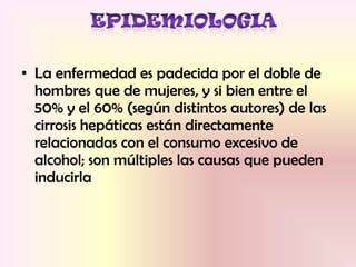 • La enfermedad es padecida por el doble de
hombres que de mujeres, y si bien entre el
50% y el 60% (según distintos autores) de las
cirrosis hepáticas están directamente
relacionadas con el consumo excesivo de
alcohol; son múltiples las causas que pueden
inducirla
 