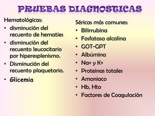 Hematológicas:
• disminución del
recuento de hematies
• disminución del
recuento leucocitario
por hiperesplenismo.
• Disminución del
recuento plaquetario.
• Glicemia
Séricas más comunes:
• Bilirrubina
• Fosfatasa alcalina
• GOT-GPT
• Albúmina
• Na+ y K+
• Proteinas totales
• Amoniaco
• Hb, Hto
• Factores de Coagulación
 