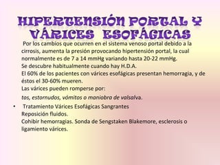 Por los cambios que ocurren en el sistema venoso portal debido a la
cirrosis, aumenta la presión provocando hipertensión portal, la cual
normalmente es de 7 a 14 mmHg variando hasta 20-22 mmHg.
Se descubre habitualmente cuando hay H.D.A.
El 60% de los pacientes con várices esofágicas presentan hemorragia, y de
éstos el 30-60% mueren.
Las várices pueden romperse por:
tos, estornudos, vómitos o maniobra de valsalva.
• Tratamiento Várices Esofágicas Sangrantes
Reposición fluidos.
Cohibir hemorragias. Sonda de Sengstaken Blakemore, esclerosis o
ligamiento várices.
 
