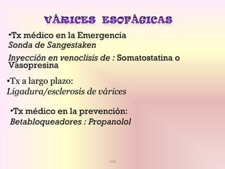 mbf
•Tx médico en la Emergencia
Sonda de Sangestaken
Inyección en venoclisis de : Somatostatina o
Vasopresina
•Tx médico en la prevención:
Betabloqueadores : Propanolol
•Tx a largo plazo:
Ligadura/esclerosis de várices
 