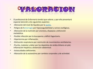 • El profesional de Enfermería tendrá que valorar, y por ello presentará
especial atención a los siguientes aspectos:
• -Alteración del nivel de líquidos por la ascitis.
• -Peligro de hemorragia por hipocoagulabilidad y varices esofágicas.
• -Alteración de la nutrición por anorexia, dispepsia y disfunción
metabólica.
• -Posible infección por la leucopenia y déficit fagocitario.
• -Hipertermia por inflamación.
• -Disfunción respiratoria por restricción de movimientos ventilatorios.
• -Prurito, malestar y dolor por los depósitos de ácidos biliares en piel,
inflamación hepática y distención abdominal.
• -Autocuidados deficientes.
• -Alteración de la autoestima por cambios corporales y de actividad.
 