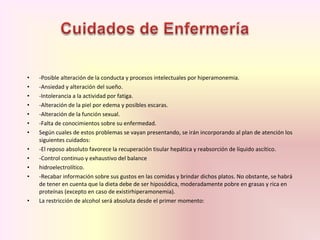 • -Posible alteración de la conducta y procesos intelectuales por hiperamonemia.
• -Ansiedad y alteración del sueño.
• -Intolerancia a la actividad por fatiga.
• -Alteración de la piel por edema y posibles escaras.
• -Alteración de la función sexual.
• -Falta de conocimientos sobre su enfermedad.
• Según cuales de estos problemas se vayan presentando, se irán incorporando al plan de atención los
siguientes cuidados:
• -El reposo absoluto favorece la recuperación tisular hepática y reabsorción de líquido ascítico.
• -Control continuo y exhaustivo del balance
• hidroelectrolítico.
• -Recabar información sobre sus gustos en las comidas y brindar dichos platos. No obstante, se habrá
de tener en cuenta que la dieta debe de ser hiposódica, moderadamente pobre en grasas y rica en
proteínas (excepto en caso de existirhiperamonemia).
• La restricción de alcohol será absoluta desde el primer momento:
 