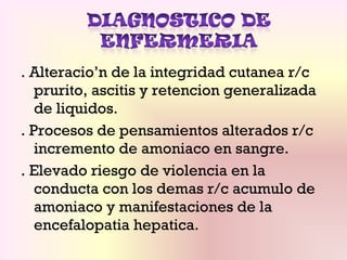 . Alteracio’n de la integridad cutanea r/c
prurito, ascitis y retencion generalizada
de liquidos.
. Procesos de pensamientos alterados r/c
incremento de amoniaco en sangre.
. Elevado riesgo de violencia en la
conducta con los demas r/c acumulo de
amoniaco y manifestaciones de la
encefalopatia hepatica.
 