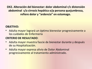 DX2. Alteración del bienestar: dolor abdominal r/c distensión
abdominal s/a cirrosis hepática e/p persona quejumbrosa,
refiere dolor y “ardencia” en estomago.
OBJETIVO:
• Adulta mayor logrará un óptimo bienestar progresivamente a
los cuidados de Enfermería
CRITERIO DE RESULTADO:
• Adulta mayor muestra fascie de bienestar durante y después
de su Hospitalización.
• Adulta mayor expresa alivio de Dolor Abdominal
progresivamente al tratamiento administrado.
 