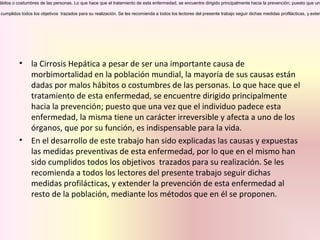 ábitos o costumbres de las personas. Lo que hace que el tratamiento de esta enfermedad, se encuentre dirigido principalmente hacia la prevención; puesto que una
cumplidos todos los objetivos trazados para su realización. Se les recomienda a todos los lectores del presente trabajo seguir dichas medidas profilácticas, y exten
• la Cirrosis Hepática a pesar de ser una importante causa de
morbimortalidad en la población mundial, la mayoría de sus causas están
dadas por malos hábitos o costumbres de las personas. Lo que hace que el
tratamiento de esta enfermedad, se encuentre dirigido principalmente
hacia la prevención; puesto que una vez que el individuo padece esta
enfermedad, la misma tiene un carácter irreversible y afecta a uno de los
órganos, que por su función, es indispensable para la vida.
• En el desarrollo de este trabajo han sido explicadas las causas y expuestas
las medidas preventivas de esta enfermedad, por lo que en el mismo han
sido cumplidos todos los objetivos trazados para su realización. Se les
recomienda a todos los lectores del presente trabajo seguir dichas
medidas profilácticas, y extender la prevención de esta enfermedad al
resto de la población, mediante los métodos que en él se proponen.
 