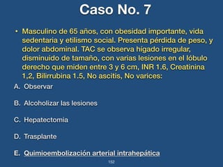 Caso No. 7 
• Masculino de 65 años, con obesidad importante, vida 
sedentaria y etilismo social. Presenta pérdida de peso, y 
dolor abdominal. TAC se observa hígado irregular, 
disminuido de tamaño, con varias lesiones en el lóbulo 
derecho que miden entre 3 y 6 cm, INR 1.6, Creatinina 
1,2, Bilirrubina 1.5, No ascitis, No varices: 
A. Observar 
B. Alcoholizar las lesiones 
C. Hepatectomia 
D. Trasplante 
E. Quimioembolización arterial intrahepática 
152 
 