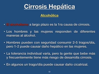 Cirrosis Hepática 
Alcohólica 
• El alcoholismo a largo plazo es la 1ra causa de cirrosis. 
• Los hombres y las mujeres responden de diferentes 
maneras al alcohol. 
• Hombres pueden con seguridad consumir 2-5 tragos/día, 
pero 1-2 puede causar daño hepático en las mujeres. 
• La tolerancia individual varía, pero la gente que bebe más 
y frecuentemente tiene más riesgo de desarrolla cirrosis. 
• En algunos un trago/día puede causar daño cicatrizal. 
42 
 