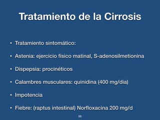 Tratamiento de la Cirrosis 
• Tratamiento sintomático: 
• Astenia: ejercicio físico matinal, S-adenosilmetionina 
• Dispepsia: procinéticos 
• Calambres musculares: quinidina (400 mg/dia) 
• Impotencia 
• Fiebre: (raptus intestinal) Norfloxacina 200 mg/d 
88 
 