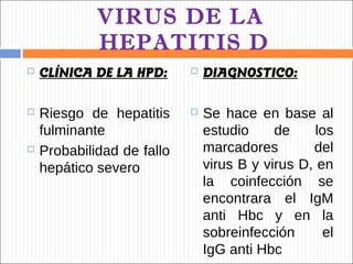 VIRUS DE LA
             HEPATITIS D
   CLÍNICA DE LA HPD:         DIAGNOSTICO:

   Riesgo de hepatitis        Se hace en base al
    fulminante                  estudio     de     los
   Probabilidad de fallo       marcadores        del
    hepático severo             virus B y virus D, en
                                la coinfección se
                                encontrara el IgM
                                anti Hbc y en la
                                sobreinfección      el
                                IgG anti Hbc
 