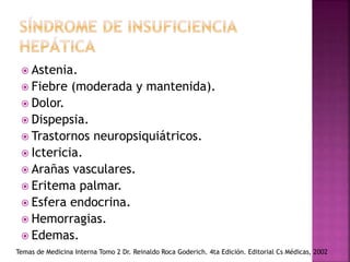  Astenia.
 Fiebre (moderada y mantenida).
 Dolor.
 Dispepsia.
 Trastornos neuropsiquiátricos.
 Ictericia.
 Arañas vasculares.
 Eritema palmar.
 Esfera endocrina.
 Hemorragias.
 Edemas.
Temas de Medicina Interna Tomo 2 Dr. Reinaldo Roca Goderich. 4ta Edición. Editorial Cs Médicas, 2002
 