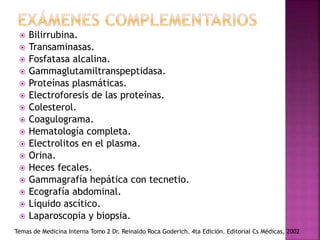  Bilirrubina.
 Transaminasas.
 Fosfatasa alcalina.
 Gammaglutamiltranspeptidasa.
 Proteínas plasmáticas.
 Electroforesis de las proteínas.
 Colesterol.
 Coagulograma.
 Hematología completa.
 Electrolitos en el plasma.
 Orina.
 Heces fecales.
 Gammagrafía hepática con tecnetio.
 Ecografía abdominal.
 Líquido ascítico.
 Laparoscopia y biopsia.
Temas de Medicina Interna Tomo 2 Dr. Reinaldo Roca Goderich. 4ta Edición. Editorial Cs Médicas, 2002
 