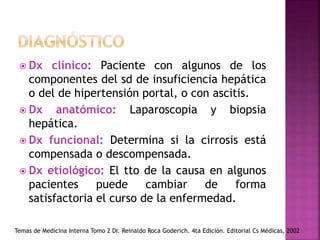  Dx clínico: Paciente con algunos de los
componentes del sd de insuficiencia hepática
o del de hipertensión portal, o con ascitis.
 Dx anatómico: Laparoscopia y biopsia
hepática.
 Dx funcional: Determina si la cirrosis está
compensada o descompensada.
 Dx etiológico: El tto de la causa en algunos
pacientes puede cambiar de forma
satisfactoria el curso de la enfermedad.
Temas de Medicina Interna Tomo 2 Dr. Reinaldo Roca Goderich. 4ta Edición. Editorial Cs Médicas, 2002
 