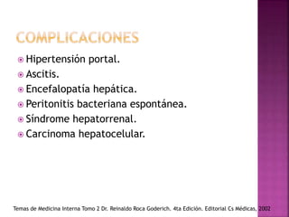 Hipertensión portal.
 Ascitis.
 Encefalopatía hepática.
 Peritonitis bacteriana espontánea.
 Síndrome hepatorrenal.
 Carcinoma hepatocelular.
Temas de Medicina Interna Tomo 2 Dr. Reinaldo Roca Goderich. 4ta Edición. Editorial Cs Médicas, 2002
 