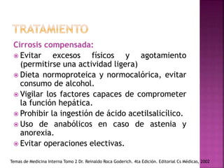 Cirrosis compensada:
 Evitar excesos físicos y agotamiento
(permitirse una actividad ligera)
 Dieta normoproteica y normocalórica, evitar
consumo de alcohol.
 Vigilar los factores capaces de comprometer
la función hepática.
 Prohibir la ingestión de ácido acetilsalicílico.
 Uso de anabólicos en caso de astenia y
anorexia.
 Evitar operaciones electivas.
Temas de Medicina Interna Tomo 2 Dr. Reinaldo Roca Goderich. 4ta Edición. Editorial Cs Médicas, 2002
 