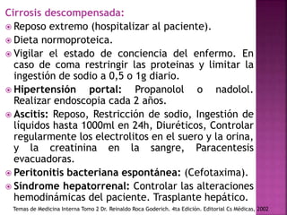Cirrosis descompensada:
 Reposo extremo (hospitalizar al paciente).
 Dieta normoproteica.
 Vigilar el estado de conciencia del enfermo. En
caso de coma restringir las proteinas y limitar la
ingestión de sodio a 0,5 o 1g diario.
 Hipertensión portal: Propanolol o nadolol.
Realizar endoscopia cada 2 años.
 Ascitis: Reposo, Restricción de sodio, Ingestión de
líquidos hasta 1000ml en 24h, Diuréticos, Controlar
regularmente los electrolitos en el suero y la orina,
y la creatinina en la sangre, Paracentesis
evacuadoras.
 Peritonitis bacteriana espontánea: (Cefotaxima).
 Síndrome hepatorrenal: Controlar las alteraciones
hemodinámicas del paciente. Trasplante hepático.
Temas de Medicina Interna Tomo 2 Dr. Reinaldo Roca Goderich. 4ta Edición. Editorial Cs Médicas, 2002
 
