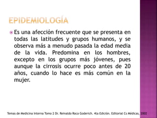  Es una afección frecuente que se presenta en
todas las latitudes y grupos humanos, y se
observa más a menudo pasada la edad media
de la vida. Predomina en los hombres,
excepto en los grupos más jóvenes, pues
aunque la cirrosis ocurre poco antes de 20
años, cuando lo hace es más común en la
mujer.
Temas de Medicina Interna Tomo 2 Dr. Reinaldo Roca Goderich. 4ta Edición. Editorial Cs Médicas, 2002
 