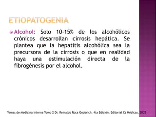  Alcohol: Solo 10-15% de los alcohólicos
crónicos desarrollan cirrosis hepática. Se
plantea que la hepatitis alcohólica sea la
precursora de la cirrosis o que en realidad
haya una estimulación directa de la
fibrogénesis por el alcohol.
Temas de Medicina Interna Tomo 2 Dr. Reinaldo Roca Goderich. 4ta Edición. Editorial Cs Médicas, 2002
 
