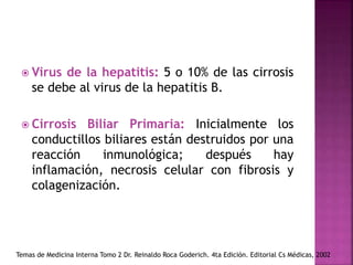  Virus de la hepatitis: 5 o 10% de las cirrosis
se debe al virus de la hepatitis B.
 Cirrosis Biliar Primaria: Inicialmente los
conductillos biliares están destruidos por una
reacción inmunológica; después hay
inflamación, necrosis celular con fibrosis y
colagenización.
Temas de Medicina Interna Tomo 2 Dr. Reinaldo Roca Goderich. 4ta Edición. Editorial Cs Médicas, 2002
 