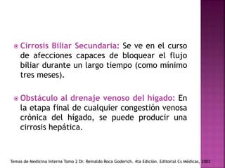  Cirrosis Biliar Secundaria: Se ve en el curso
de afecciones capaces de bloquear el flujo
biliar durante un largo tiempo (como mínimo
tres meses).
 Obstáculo al drenaje venoso del hígado: En
la etapa final de cualquier congestión venosa
crónica del hígado, se puede producir una
cirrosis hepática.
Temas de Medicina Interna Tomo 2 Dr. Reinaldo Roca Goderich. 4ta Edición. Editorial Cs Médicas, 2002
 