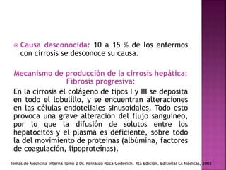  Causa desconocida: 10 a 15 % de los enfermos
con cirrosis se desconoce su causa.
Mecanismo de producción de la cirrosis hepática:
Fibrosis progresiva:
En la cirrosis el colágeno de tipos I y III se deposita
en todo el lobulillo, y se encuentran alteraciones
en las células endoteliales sinusoidales. Todo esto
provoca una grave alteración del flujo sanguíneo,
por lo que la difusión de solutos entre los
hepatocitos y el plasma es deficiente, sobre todo
la del movimiento de proteínas (albúmina, factores
de coagulación, lipoproteínas).
Temas de Medicina Interna Tomo 2 Dr. Reinaldo Roca Goderich. 4ta Edición. Editorial Cs Médicas, 2002
 