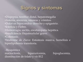 •Dispepsia, temblor distal, hepatomegalia
•Astenia, anorexia, náuseas y vómitos.
•Dolor en hipocondrio derecho y epigastrio.
•Ictericia y Fiebre.
•Hemorragia, ascitis, encefalopatía hepática.
•Insuficiencia Hepatocelular grave.
•Colestasis.
•Síndrome de Zieve: Esteatosis masiva, hemólisis e
hiperlipidemia transitoria.
–Bioquímica
macrocitosis, hiperuricemia, hipoglucemia,
disminución de folato y vit B12
 