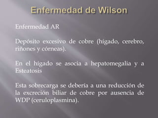 Enfermedad AR
Depósito excesivo de cobre (hígado, cerebro,
riñones y córneas).
En el hígado se asocia a hepatomegalia y a
Esteatosis
Esta sobrecarga se debería a una reducción de
la excreción biliar de cobre por ausencia de
WDP (ceruloplasmina).
 